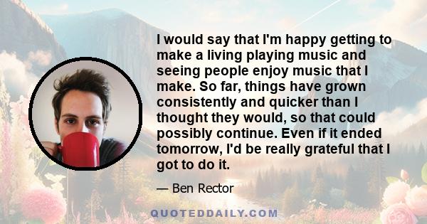 I would say that I'm happy getting to make a living playing music and seeing people enjoy music that I make. So far, things have grown consistently and quicker than I thought they would, so that could possibly continue. 