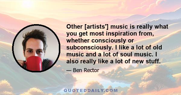 Other [artists'] music is really what you get most inspiration from, whether consciously or subconsciously. I like a lot of old music and a lot of soul music. I also really like a lot of new stuff.