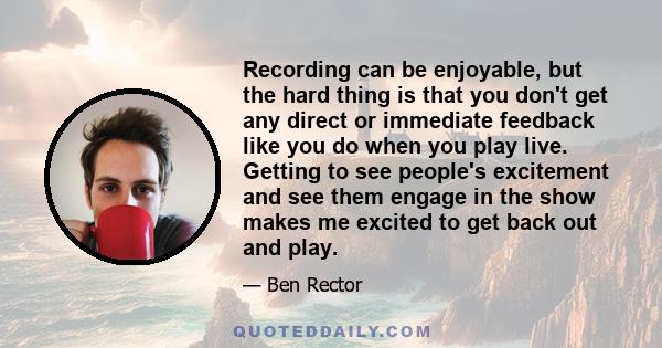 Recording can be enjoyable, but the hard thing is that you don't get any direct or immediate feedback like you do when you play live. Getting to see people's excitement and see them engage in the show makes me excited