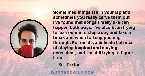 Sometimes things fall in your lap and sometimes you really carve them out. I've found that songs I really like can happen both ways. I've also been trying to learn when to step away and take a break and when to keep