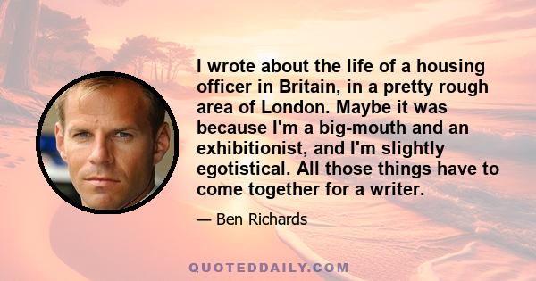 I wrote about the life of a housing officer in Britain, in a pretty rough area of London. Maybe it was because I'm a big-mouth and an exhibitionist, and I'm slightly egotistical. All those things have to come together