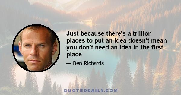 Just because there's a trillion places to put an idea doesn't mean you don't need an idea in the first place