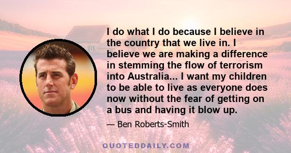 I do what I do because I believe in the country that we live in. I believe we are making a difference in stemming the flow of terrorism into Australia... I want my children to be able to live as everyone does now