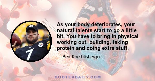 As your body deteriorates, your natural talents start to go a little bit. You have to bring in physical working out, building, taking protein and doing extra stuff.