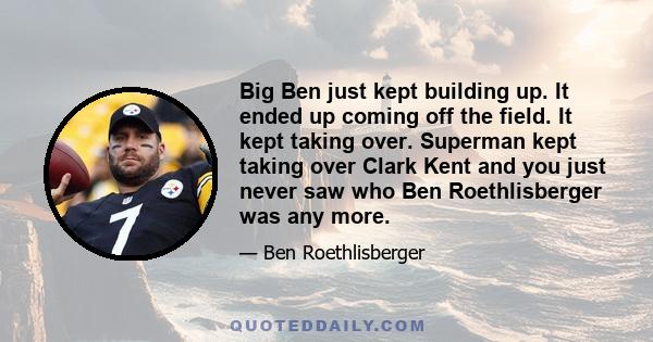 Big Ben just kept building up. It ended up coming off the field. It kept taking over. Superman kept taking over Clark Kent and you just never saw who Ben Roethlisberger was any more.