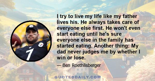 I try to live my life like my father lives his. He always takes care of everyone else first. He won't even start eating until he's sure everyone else in the family has started eating. Another thing: My dad never judges