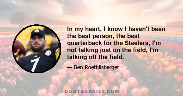 In my heart, I know I haven't been the best person, the best quarterback for the Steelers, I'm not talking just on the field, I'm talking off the field.