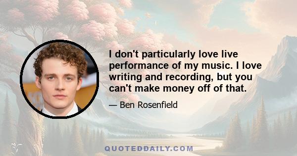 I don't particularly love live performance of my music. I love writing and recording, but you can't make money off of that.