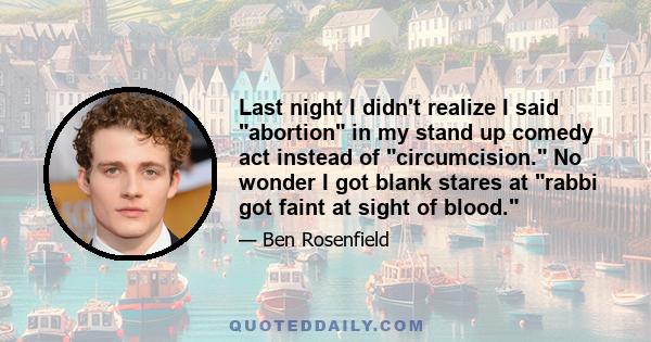 Last night I didn't realize I said abortion in my stand up comedy act instead of circumcision. No wonder I got blank stares at rabbi got faint at sight of blood.