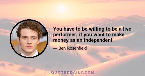 You have to be willing to be a live performer, if you want to make money as an independent.