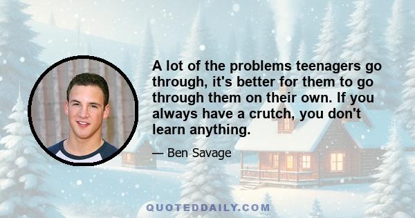 A lot of the problems teenagers go through, it's better for them to go through them on their own. If you always have a crutch, you don't learn anything.