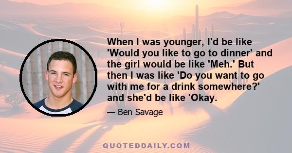 When I was younger, I'd be like 'Would you like to go to dinner' and the girl would be like 'Meh.' But then I was like 'Do you want to go with me for a drink somewhere?' and she'd be like 'Okay.