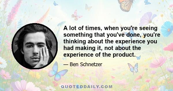 A lot of times, when you're seeing something that you've done, you're thinking about the experience you had making it, not about the experience of the product.