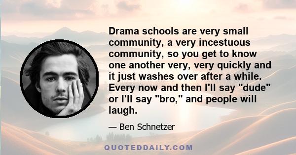 Drama schools are very small community, a very incestuous community, so you get to know one another very, very quickly and it just washes over after a while. Every now and then I'll say dude or I'll say bro, and people