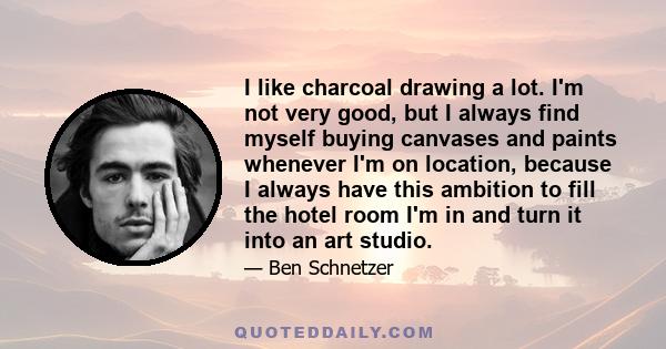 I like charcoal drawing a lot. I'm not very good, but I always find myself buying canvases and paints whenever I'm on location, because I always have this ambition to fill the hotel room I'm in and turn it into an art