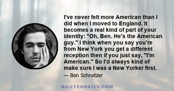 I've never felt more American than I did when I moved to England. It becomes a real kind of part of your identity: Oh, Ben. He's the American guy. I think when you say you're from New York you get a different reception