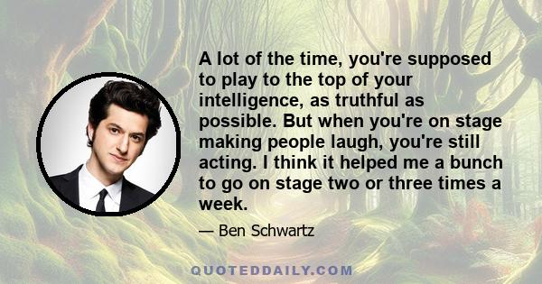 A lot of the time, you're supposed to play to the top of your intelligence, as truthful as possible. But when you're on stage making people laugh, you're still acting. I think it helped me a bunch to go on stage two or