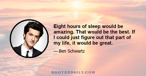 Eight hours of sleep would be amazing. That would be the best. If I could just figure out that part of my life, it would be great.