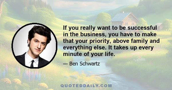 If you really want to be successful in the business, you have to make that your priority, above family and everything else. It takes up every minute of your life.