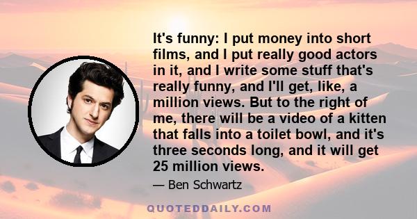 It's funny: I put money into short films, and I put really good actors in it, and I write some stuff that's really funny, and I'll get, like, a million views. But to the right of me, there will be a video of a kitten