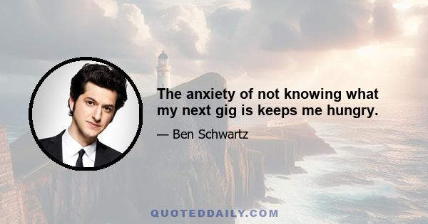 The anxiety of not knowing what my next gig is keeps me hungry.