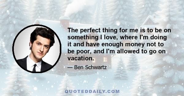 The perfect thing for me is to be on something I love, where I'm doing it and have enough money not to be poor, and I'm allowed to go on vacation.