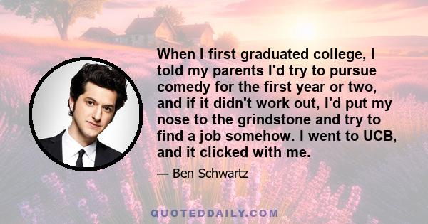 When I first graduated college, I told my parents I'd try to pursue comedy for the first year or two, and if it didn't work out, I'd put my nose to the grindstone and try to find a job somehow. I went to UCB, and it