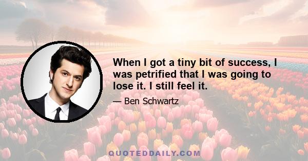 When I got a tiny bit of success, I was petrified that I was going to lose it. I still feel it.