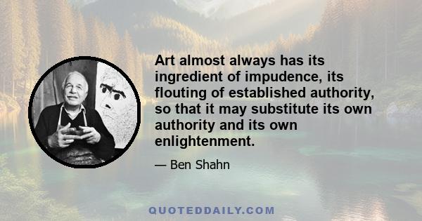 Art almost always has its ingredient of impudence, its flouting of established authority, so that it may substitute its own authority and its own enlightenment.