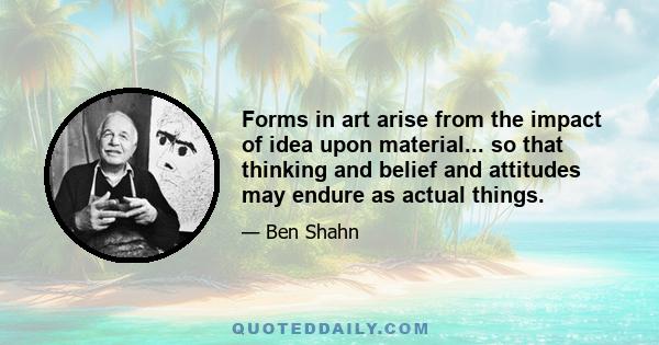 Forms in art arise from the impact of idea upon material... so that thinking and belief and attitudes may endure as actual things.