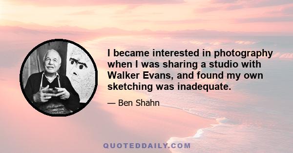 I became interested in photography when I was sharing a studio with Walker Evans, and found my own sketching was inadequate.