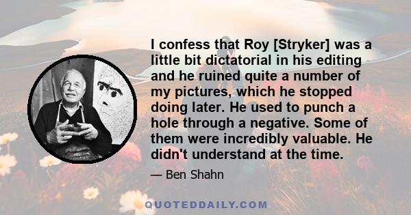 I confess that Roy [Stryker] was a little bit dictatorial in his editing and he ruined quite a number of my pictures, which he stopped doing later. He used to punch a hole through a negative. Some of them were