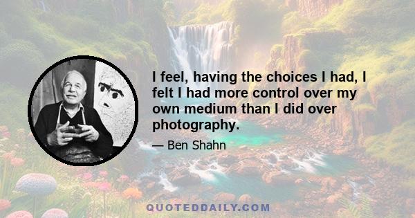 I feel, having the choices I had, I felt I had more control over my own medium than I did over photography.