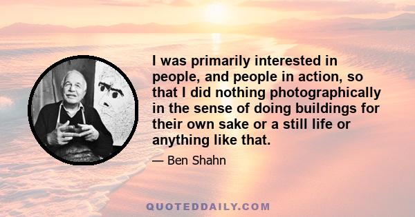 I was primarily interested in people, and people in action, so that I did nothing photographically in the sense of doing buildings for their own sake or a still life or anything like that.