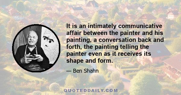 It is an intimately communicative affair between the painter and his painting, a conversation back and forth, the painting telling the painter even as it receives its shape and form.