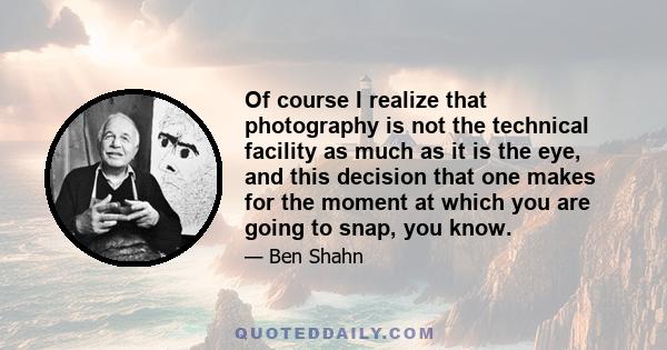 Of course I realize that photography is not the technical facility as much as it is the eye, and this decision that one makes for the moment at which you are going to snap, you know.