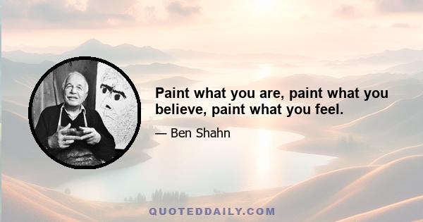 Paint what you are, paint what you believe, paint what you feel.