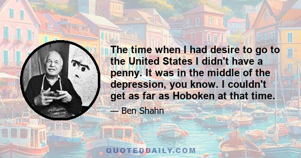 The time when I had desire to go to the United States I didn't have a penny. It was in the middle of the depression, you know. I couldn't get as far as Hoboken at that time.