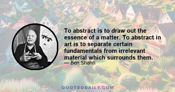 To abstract is to draw out the essence of a matter. To abstract in art is to separate certain fundamentals from irrelevant material which surrounds them.