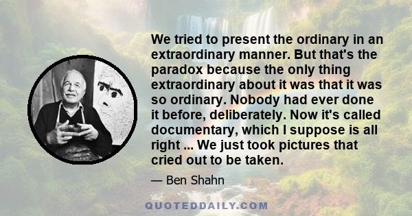 We tried to present the ordinary in an extraordinary manner. But that's the paradox because the only thing extraordinary about it was that it was so ordinary. Nobody had ever done it before, deliberately. Now it's