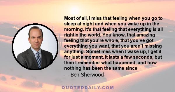 Most of all, I miss that feeling when you go to sleep at night and when you wake up in the morning. It's that feeling that everything is all rightin the world. You know, that amazing feeling that you're whole, that