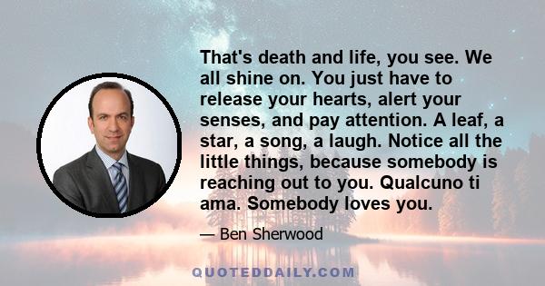 That's death and life, you see. We all shine on. You just have to release your hearts, alert your senses, and pay attention. A leaf, a star, a song, a laugh. Notice all the little things, because somebody is reaching