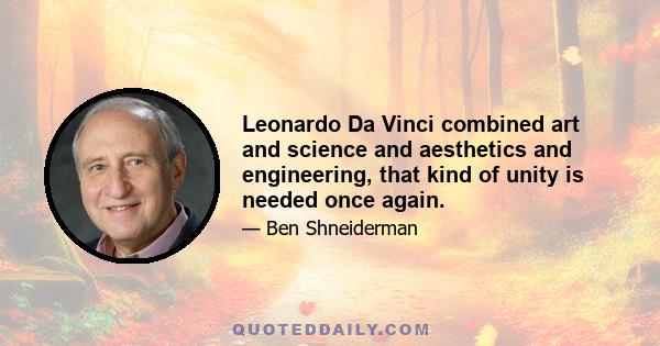 Leonardo Da Vinci combined art and science and aesthetics and engineering, that kind of unity is needed once again.