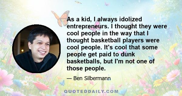 As a kid, I always idolized entrepreneurs. I thought they were cool people in the way that I thought basketball players were cool people. It's cool that some people get paid to dunk basketballs, but I'm not one of those 