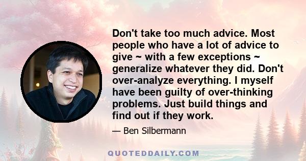 Don't take too much advice. Most people who have a lot of advice to give ~ with a few exceptions ~ generalize whatever they did. Don't over-analyze everything. I myself have been guilty of over-thinking problems. Just