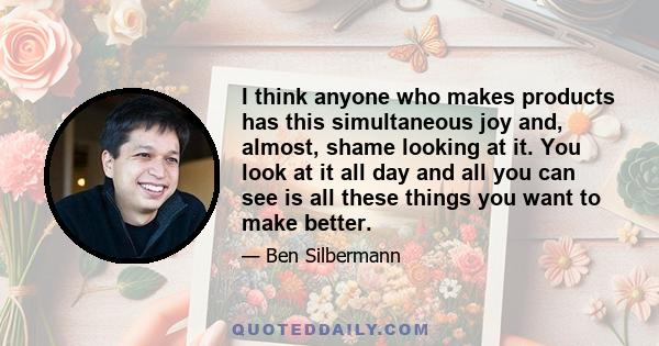 I think anyone who makes products has this simultaneous joy and, almost, shame looking at it. You look at it all day and all you can see is all these things you want to make better.