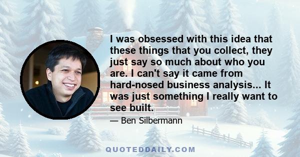 I was obsessed with this idea that these things that you collect, they just say so much about who you are. I can't say it came from hard-nosed business analysis... It was just something I really want to see built.