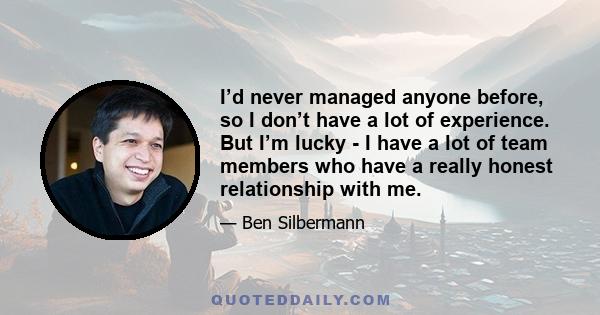 I’d never managed anyone before, so I don’t have a lot of experience. But I’m lucky - I have a lot of team members who have a really honest relationship with me.