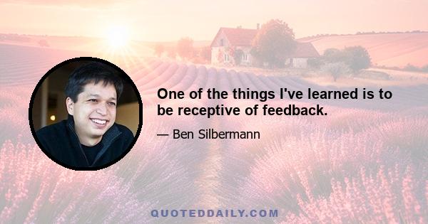 One of the things I've learned is to be receptive of feedback.