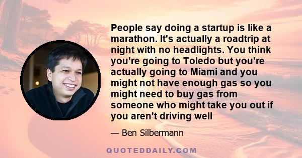 People say doing a startup is like a marathon. It's actually a roadtrip at night with no headlights. You think you're going to Toledo but you're actually going to Miami and you might not have enough gas so you might